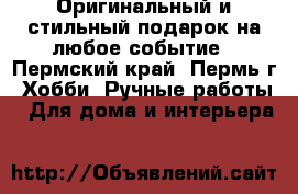 Оригинальный и стильный подарок на любое событие - Пермский край, Пермь г. Хобби. Ручные работы » Для дома и интерьера   